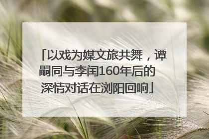 以戏为媒文旅共舞，谭嗣同与李闰160年后的深情对话在浏阳回响