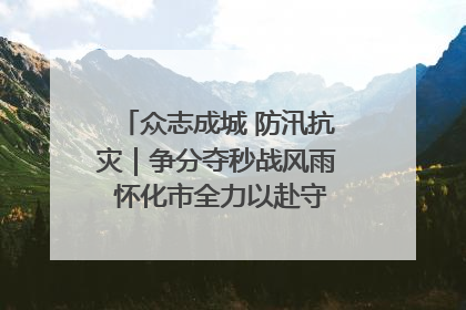 众志成城 防汛抗灾｜争分夺秒战风雨 怀化市全力以赴守护人民群众安全