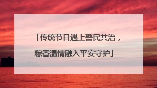 传统节日遇上警民共治，粽香温情融入平安守护