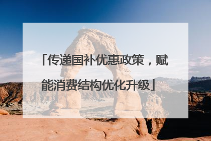 传递国补优惠政策，赋能消费结构优化升级