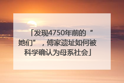发现4750年前的“她们”，傅家遗址如何被科学确认为母系社会