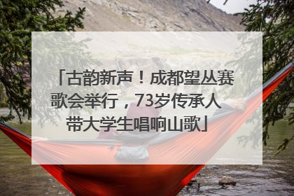 古韵新声！成都望丛赛歌会举行，73岁传承人带大学生唱响山歌