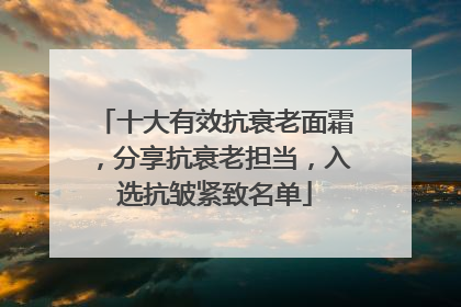 十大有效抗衰老面霜，分享抗衰老担当，入选抗皱紧致名单