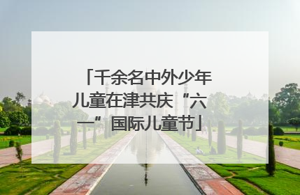 千余名中外少年儿童在津共庆“六一”国际儿童节