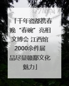 千年瓷都携春晚“春碗”亮相文博会 江西馆2000余件展品尽显赣鄱文化魅力