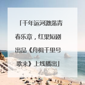 千年运河激荡青春乐章，红果短剧出品《舟楫千里号歌来》上线播出
