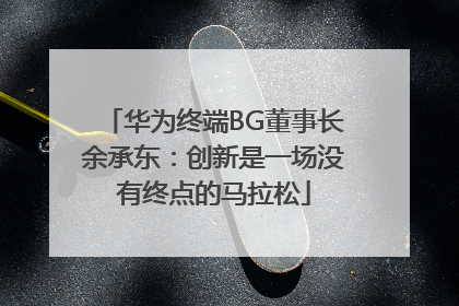 华为终端BG董事长余承东：创新是一场没有终点的马拉松