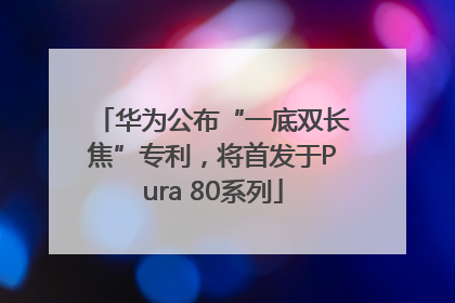 华为公布“一底双长焦”专利，将首发于Pura 80系列