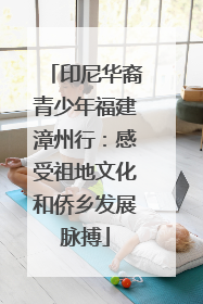 印尼华裔青少年福建漳州行：感受祖地文化和侨乡发展脉搏