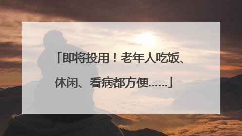 即将投用！老年人吃饭、休闲、看病都方便……