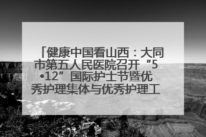 健康中国看山西：大同市第五人民医院召开“5•12”国际护士节暨优秀护理集体与优秀护理工作者表彰大会