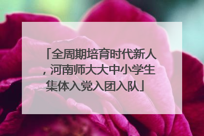 全周期培育时代新人，河南师大大中小学生集体入党入团入队