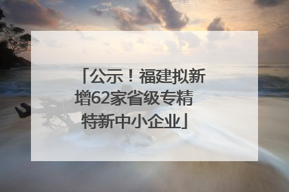 公示！福建拟新增62家省级专精特新中小企业
