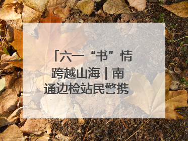 六一“书”情 跨越山海｜南通边检站民警携女情暖三江