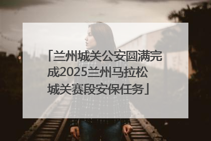 兰州城关公安圆满完成2025兰州马拉松城关赛段安保任务