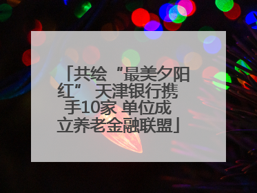 共绘“最美夕阳红” 天津银行携手10家 单位成立养老金融联盟