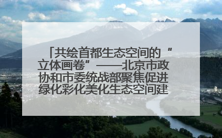 共绘首都生态空间的“立体画卷”——北京市政协和市委统战部聚焦促进绿化彩化美化生态空间建设联合协商议政