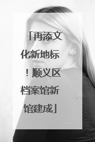 再添文化新地标！顺义区档案馆新馆建成