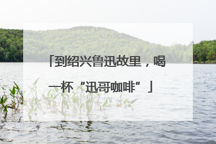 到绍兴鲁迅故里，喝一杯“迅哥咖啡”