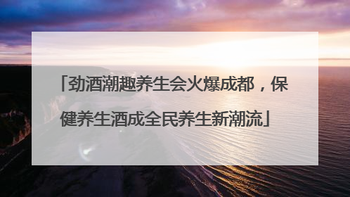 劲酒潮趣养生会火爆成都，保健养生酒成全民养生新潮流