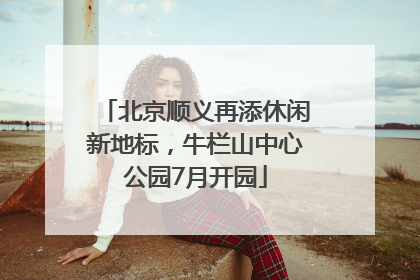 北京顺义再添休闲新地标，牛栏山中心公园7月开园