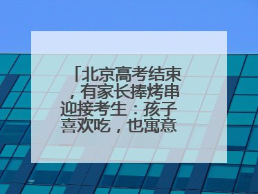 北京高考结束，有家长捧烤串迎接考生：孩子喜欢吃，也寓意“考好了”