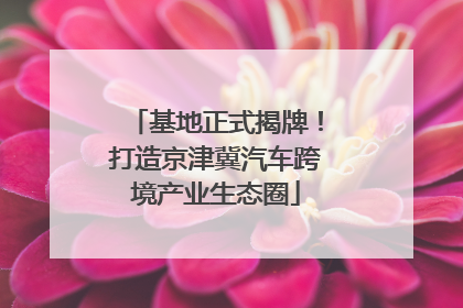 基地正式揭牌！打造京津冀汽车跨境产业生态圈