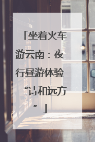 坐着火车游云南：夜行昼游体验“诗和远方”