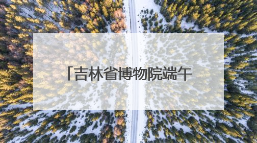 吉林省博物院端午“热”度升温，传统文化魅力尽显