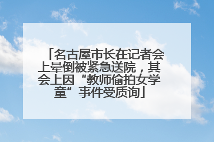 名古屋市长在记者会上晕倒被紧急送院，其会上因“教师偷拍女学童”事件受质询