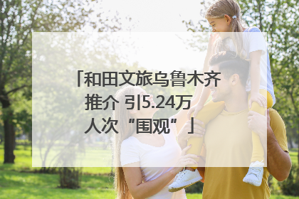 和田文旅乌鲁木齐推介 引5.24万人次“围观”