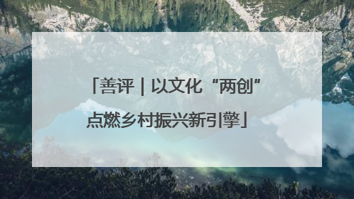 善评｜以文化“两创”点燃乡村振兴新引擎