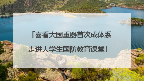 喜看大国重器首次成体系走进大学生国防教育课堂