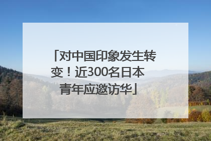 对中国印象发生转变！近300名日本青年应邀访华