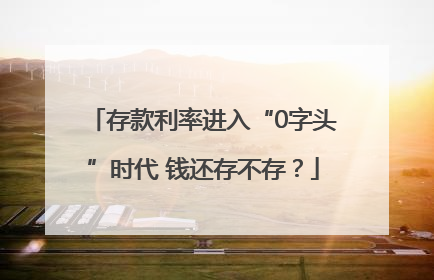 存款利率进入“0字头”时代 钱还存不存？