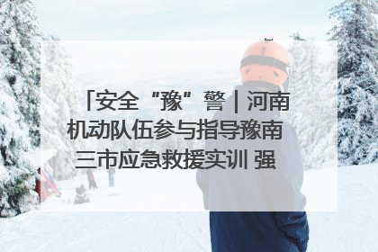 安全“豫”警｜河南机动队伍参与指导豫南三市应急救援实训 强化协同作战效能