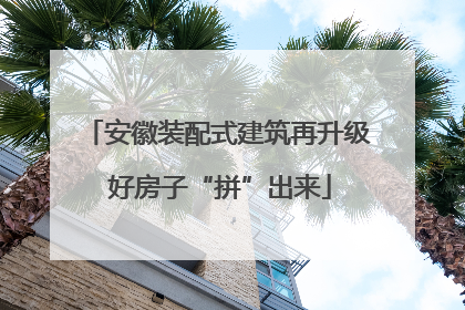 安徽装配式建筑再升级 好房子“拼”出来
