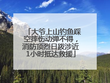 大爷上山钓鱼踩空摔伤动弹不得，消防顶烈日跋涉近1小时抵达救援