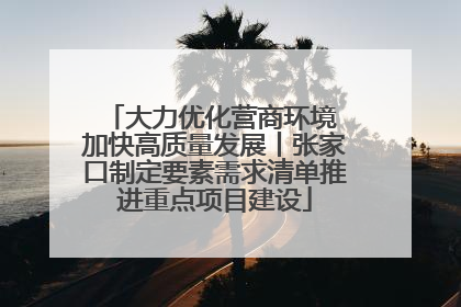 大力优化营商环境 加快高质量发展丨张家口制定要素需求清单推进重点项目建设
