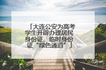 大连公安为高考学生开辟办理居民身份证、临时身份证“绿色通道”