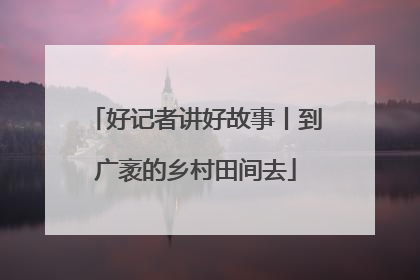 好记者讲好故事丨到广袤的乡村田间去