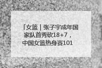 女篮｜张子宇成年国家队首秀砍18+7，中国女篮热身赛101比55大胜波黑