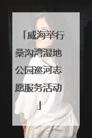 威海举行桑沟湾湿地公园巡河志愿服务活动