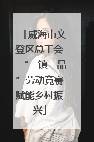 威海市文登区总工会“一镇一品”劳动竞赛赋能乡村振兴