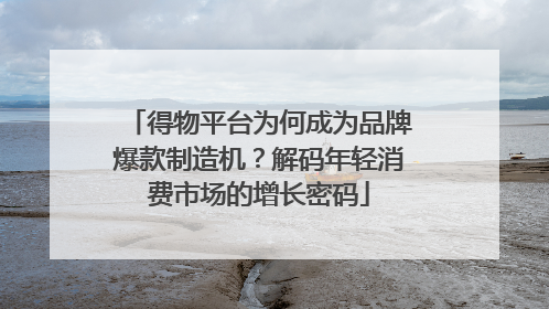 得物平台为何成为品牌爆款制造机？解码年轻消费市场的增长密码