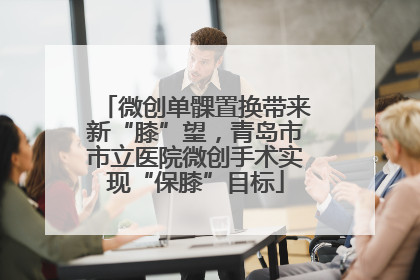 微创单髁置换带来新“膝”望，青岛市市立医院微创手术实现“保膝”目标