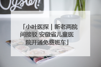 小叶医探｜新老两院间接驳 安徽省儿童医院开通免费班车
