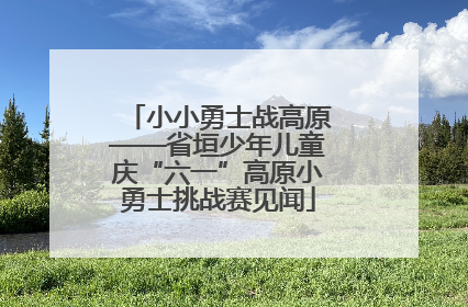 小小勇士战高原——省垣少年儿童庆“六一”高原小勇士挑战赛见闻