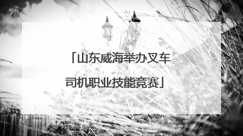 山东威海举办叉车司机职业技能竞赛