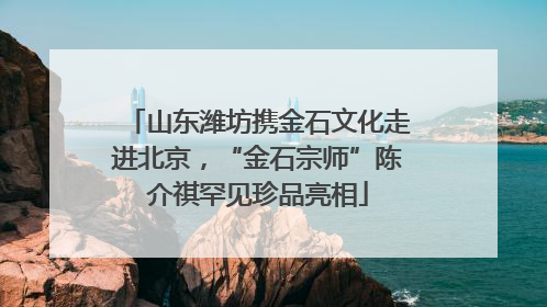 山东潍坊携金石文化走进北京，“金石宗师”陈介祺罕见珍品亮相